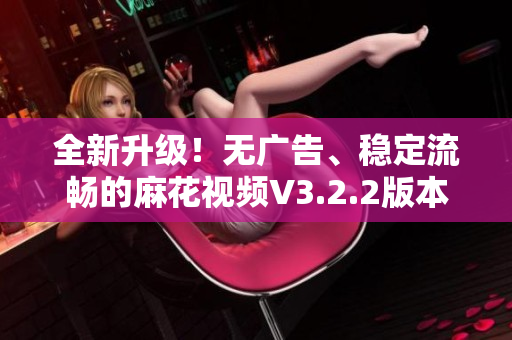 全新升级！无广告、稳定流畅的麻花视频V3.2.2版本