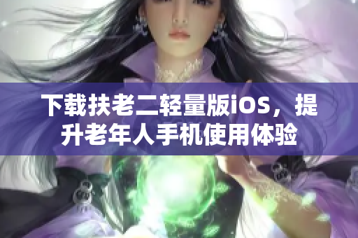 下载扶老二轻量版iOS，提升老年人手机使用体验