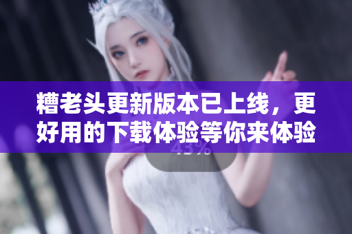 糟老头更新版本已上线，更好用的下载体验等你来体验！