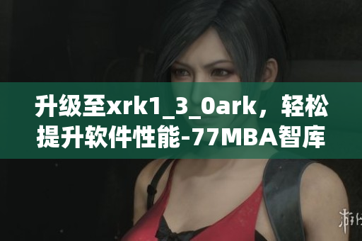 升级至xrk1_3_0ark，轻松提升软件性能-77MBA智库