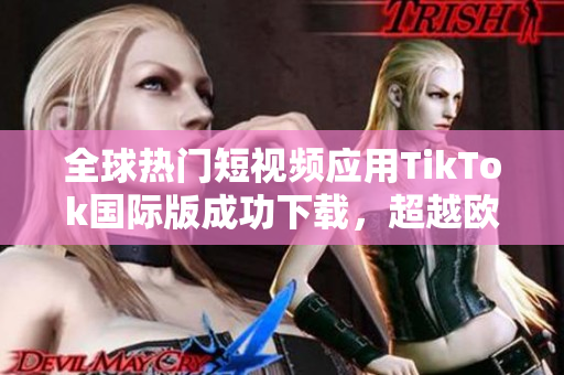 全球热门短视频应用TikTok国际版成功下载，超越欧美市场