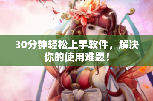 30分钟轻松上手软件，解决你的使用难题！