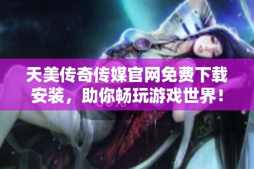 天美传奇传媒官网免费下载安装，助你畅玩游戏世界！