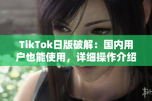 TikTok日版破解：国内用户也能使用，详细操作介绍