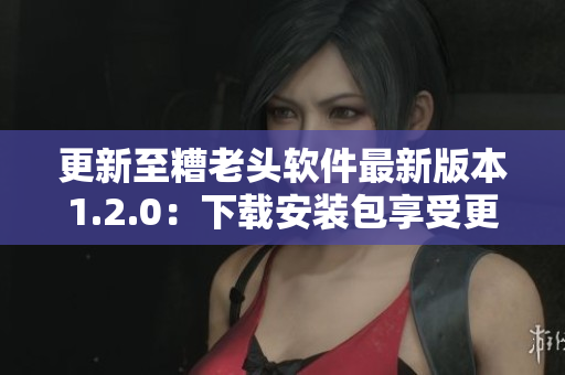 更新至糟老头软件最新版本1.2.0：下载安装包享受更好使用体验