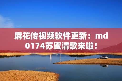 麻花传视频软件更新：md0174苏蜜清歌来啦！