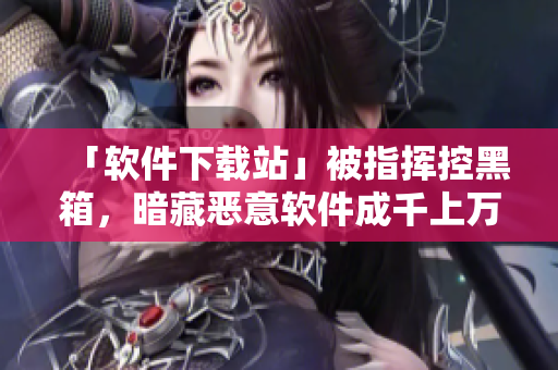 「软件下载站」被指挥控黑箱，暗藏恶意软件成千上万！