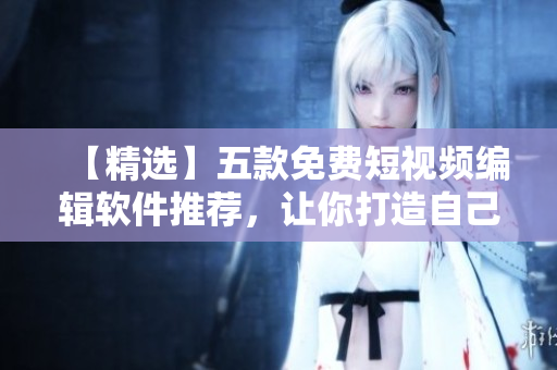 【精选】五款免费短视频编辑软件推荐，让你打造自己的专属短视频！