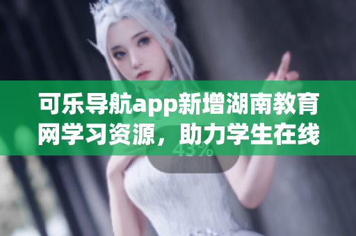 可乐导航app新增湖南教育网学习资源，助力学生在线学习