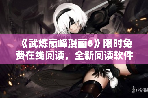《武炼巅峰漫画6》限时免费在线阅读，全新阅读软件享好评！