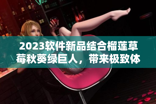 2023软件新品结合榴莲草莓秋葵绿巨人，带来极致体验！