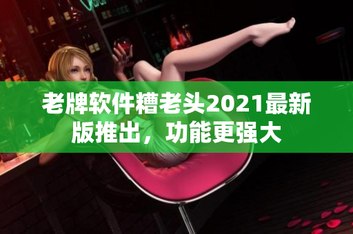 老牌软件糟老头2021最新版推出，功能更强大