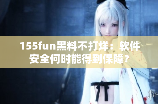 155fun黑料不打烊：软件安全何时能得到保障？