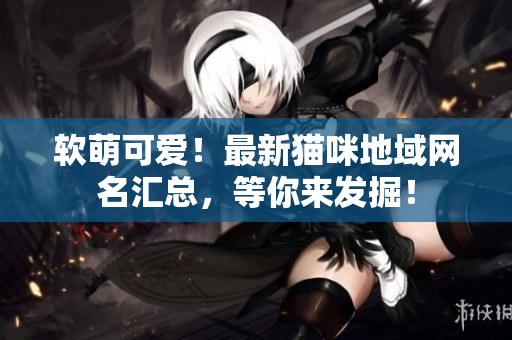 软萌可爱！最新猫咪地域网名汇总，等你来发掘！