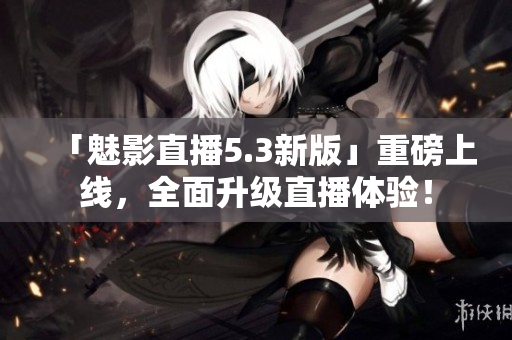 「魅影直播5.3新版」重磅上线，全面升级直播体验！