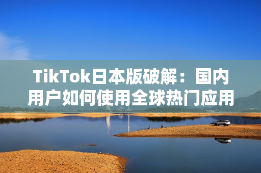 TikTok日本版破解：国内用户如何使用全球热门应用
