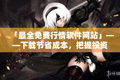 「最全免费行情软件网站」——下载节省成本，把握投资利润！