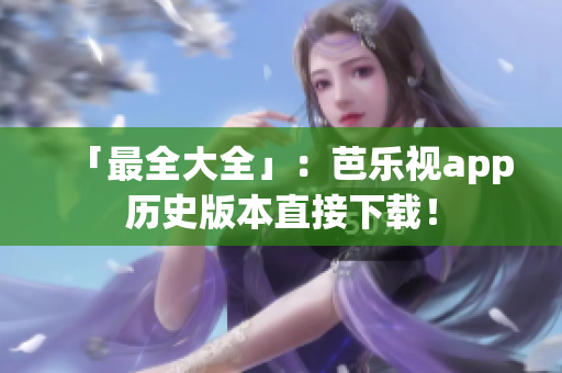 「最全大全」：芭乐视app历史版本直接下载！