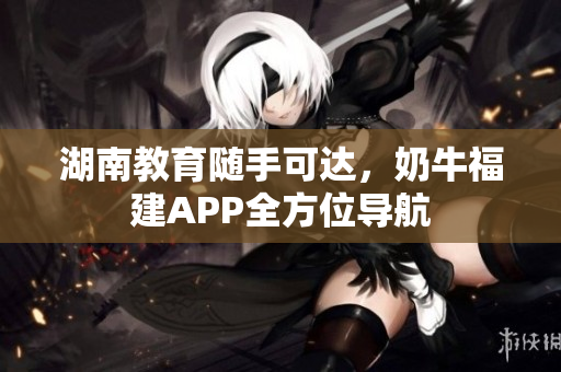 湖南教育随手可达，奶牛福建APP全方位导航