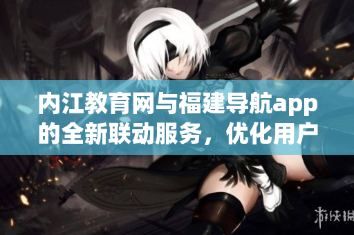 内江教育网与福建导航app的全新联动服务，优化用户体验！