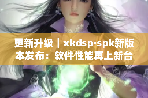 更新升级｜xkdsp·spk新版本发布：软件性能再上新台阶！(1)