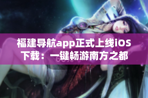 福建导航app正式上线iOS下载：一键畅游南方之都