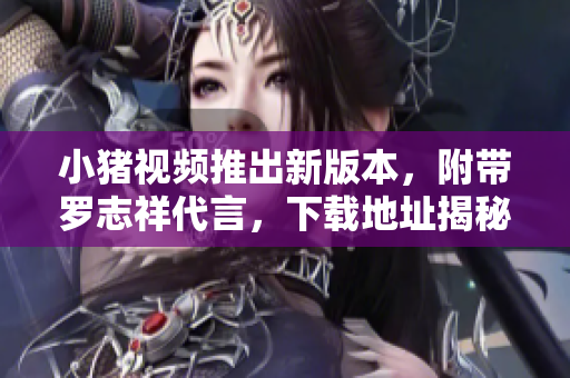 小猪视频推出新版本，附带罗志祥代言，下载地址揭秘！