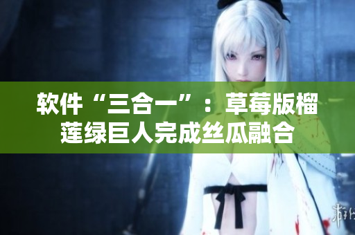 软件“三合一”：草莓版榴莲绿巨人完成丝瓜融合