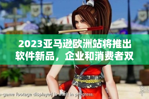 2023亚马逊欧洲站将推出软件新品，企业和消费者双重受益