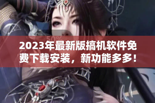 2023年最新版搞机软件免费下载安装，新功能多多！
