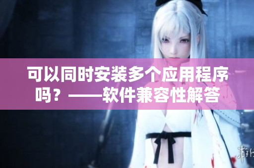 可以同时安装多个应用程序吗？——软件兼容性解答