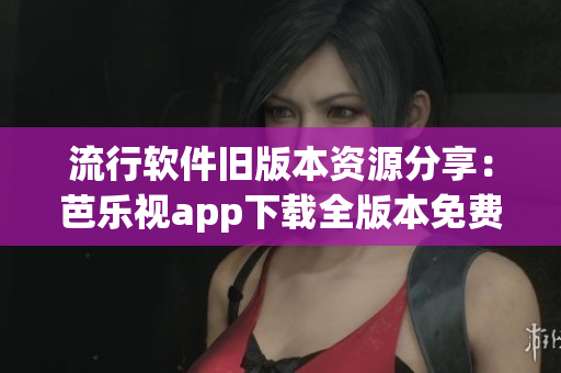 流行软件旧版本资源分享：芭乐视app下载全版本免费获取