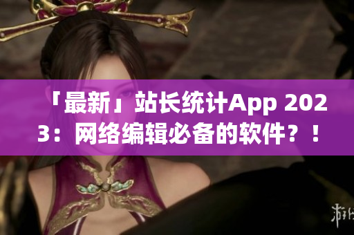 「最新」站长统计App 2023：网络编辑必备的软件？！