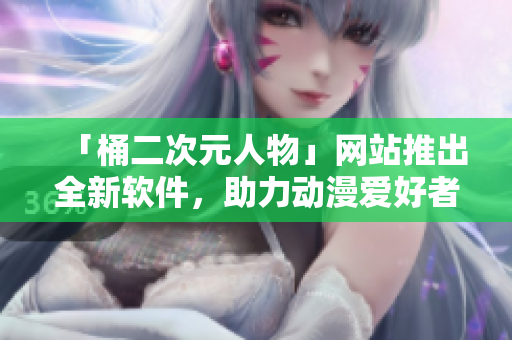 「桶二次元人物」网站推出全新软件，助力动漫爱好者享受二次元世界