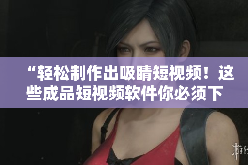 “轻松制作出吸睛短视频！这些成品短视频软件你必须下载！”