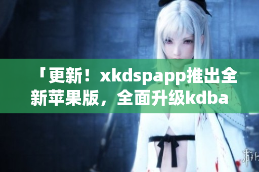 「更新！xkdspapp推出全新苹果版，全面升级kdbacc体验！」
