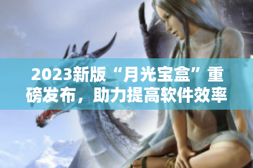 2023新版“月光宝盒”重磅发布，助力提高软件效率