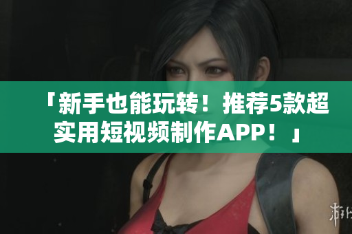「新手也能玩转！推荐5款超实用短视频制作APP！」