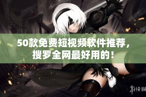 50款免费短视频软件推荐，搜罗全网最好用的！