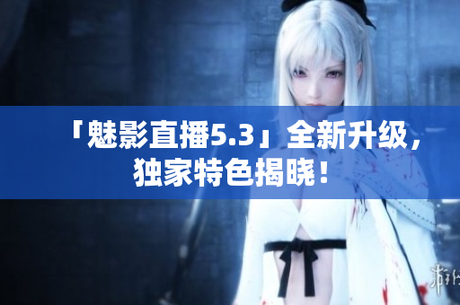 「魅影直播5.3」全新升级，独家特色揭晓！