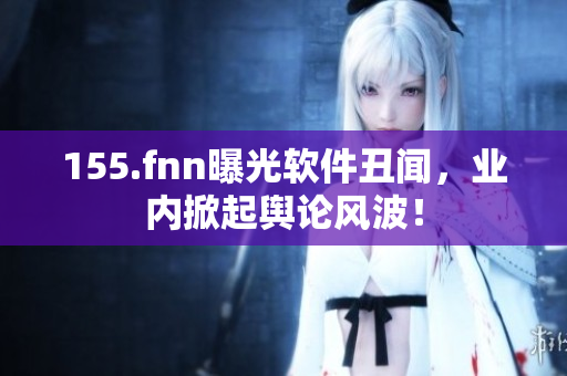 155.fnn曝光软件丑闻，业内掀起舆论风波！