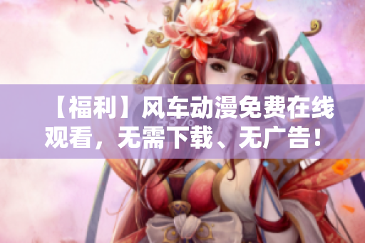 【福利】风车动漫免费在线观看，无需下载、无广告！