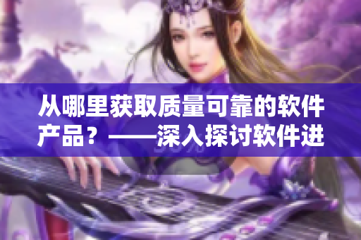 从哪里获取质量可靠的软件产品？——深入探讨软件进货渠道