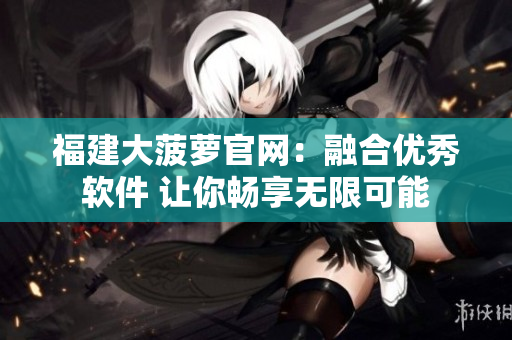 福建大菠萝官网：融合优秀软件 让你畅享无限可能