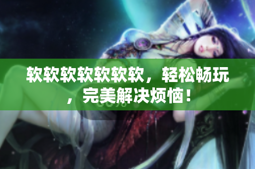 软软软软软软软，轻松畅玩，完美解决烦恼！