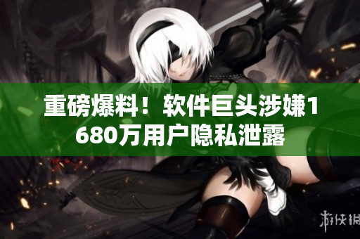 重磅爆料！软件巨头涉嫌1680万用户隐私泄露