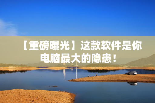 【重磅曝光】这款软件是你电脑最大的隐患！