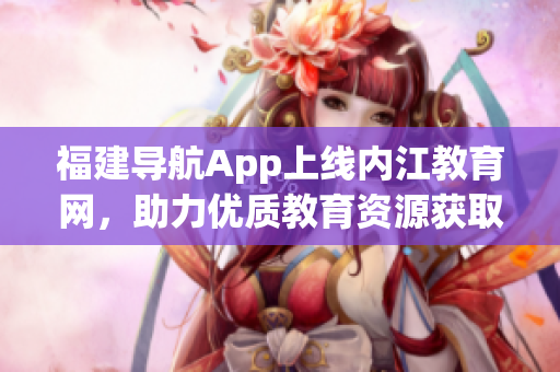 福建导航App上线内江教育网，助力优质教育资源获取