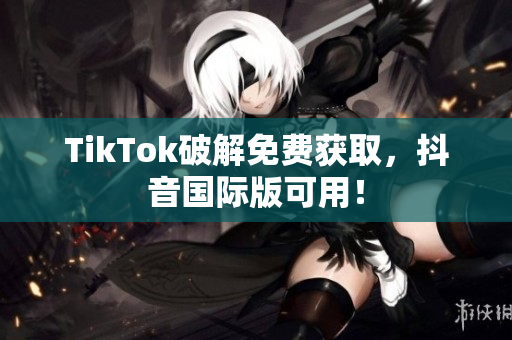 TikTok破解免费获取，抖音国际版可用！