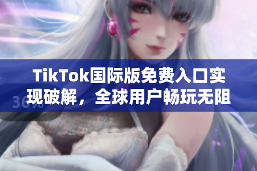 TikTok国际版免费入口实现破解，全球用户畅玩无阻